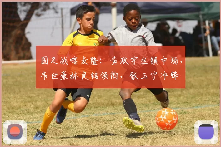 国足战喀麦隆：黄政宇坐镇中场，韦世豪林良铭领衔，张玉宁冲锋