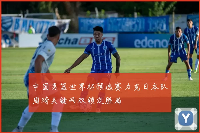 中国男篮世界杯预选赛力克日本队周琦关键两双锁定胜局