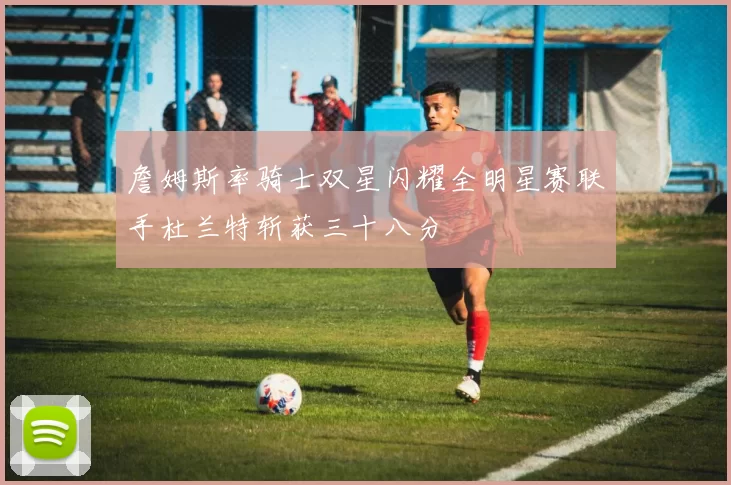 詹姆斯率骑士双星闪耀全明星赛联手杜兰特斩获三十八分