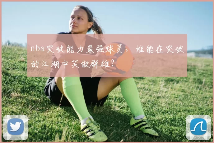 nba突破能力最强球员，谁能在突破的江湖中笑傲群雄？