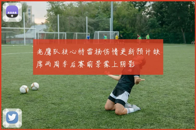 老鹰队核心特雷杨伤情更新预计缺席两周季后赛前景蒙上阴影