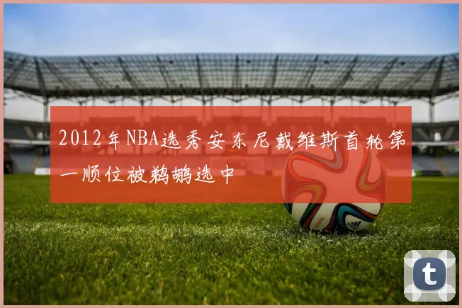 2012年NBA选秀安东尼戴维斯首轮第一顺位被鹈鹕选中