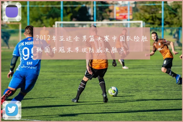 2012年亚运会男篮决赛中国队险胜韩国夺冠末节攻防成决胜点