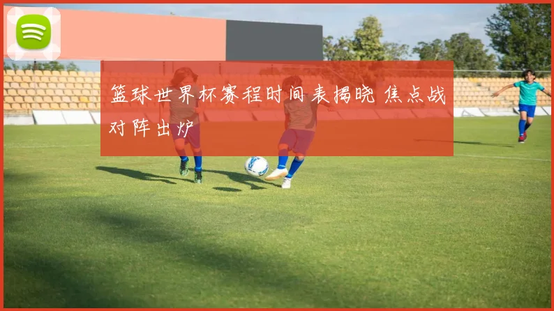 篮球世界杯赛程时间表揭晓 焦点战对阵出炉